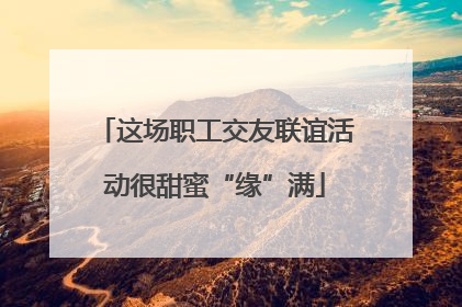 这场职工交友联谊活动很甜蜜“缘”满
