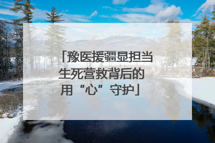豫医援疆显担当 生死营救背后的用“心”守护