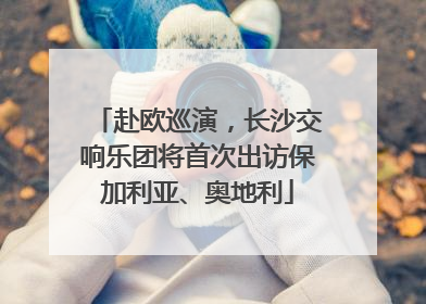 赴欧巡演，长沙交响乐团将首次出访保加利亚、奥地利