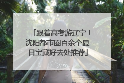 跟着高考游辽宁！沈阳都市圈百余个夏日宝藏好去处推荐