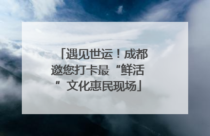 遇见世运！成都邀您打卡最“鲜活”文化惠民现场
