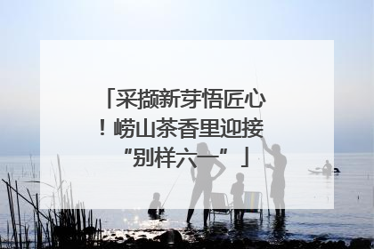 采撷新芽悟匠心！崂山茶香里迎接“别样六一”