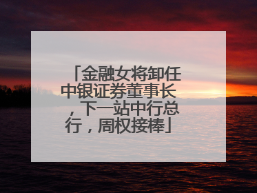 金融女将卸任中银证券董事长，下一站中行总行，周权接棒