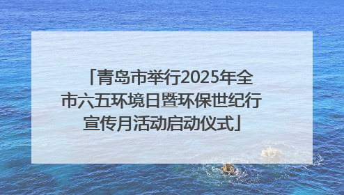 青岛市举行2025年全市六五环境日暨环保世纪行宣传月活动启动仪式