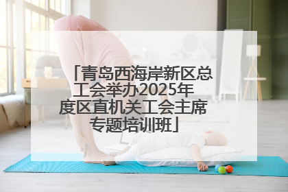 青岛西海岸新区总工会举办2025年度区直机关工会主席专题培训班