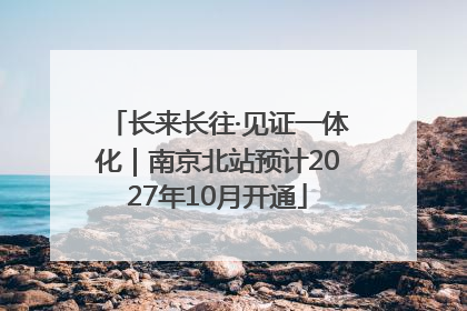 长来长往·见证一体化｜南京北站预计2027年10月开通