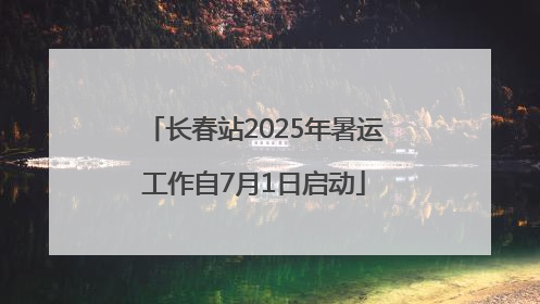 长春站2025年暑运工作自7月1日启动