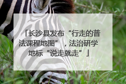 长沙县发布“行走的普法课程地图”，法治研学地标“说走就走”