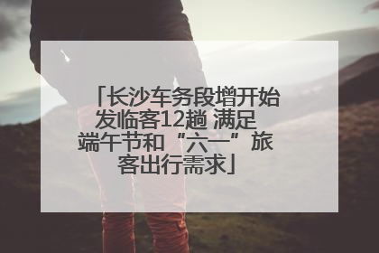长沙车务段增开始发临客12趟 满足端午节和“六一”旅客出行需求