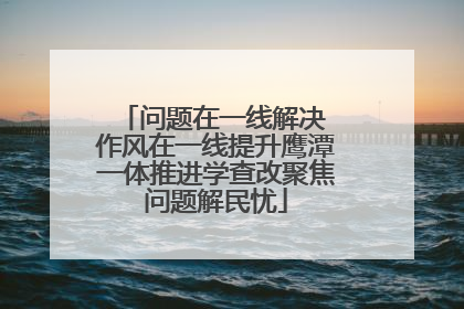 问题在一线解决 作风在一线提升鹰潭一体推进学查改聚焦问题解民忧