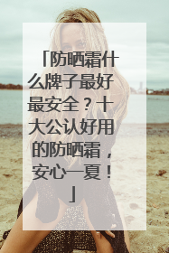 防晒霜什么牌子最好最安全？十大公认好用的防晒霜，安心一夏！