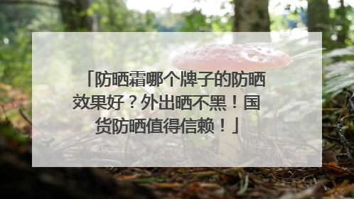 防晒霜哪个牌子的防晒效果好？外出晒不黑！国货防晒值得信赖！