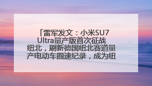 雷军发文：小米SU7 Ultra量产版首次征战纽北，刷新德国纽北赛道量产电动车圈速纪录，成为纽北史上最速量产电动车