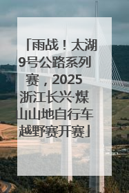 雨战！太湖9号公路系列赛，2025浙江长兴·煤山山地自行车越野赛开赛