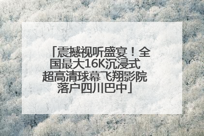 震撼视听盛宴！全国最大16K沉浸式超高清球幕飞翔影院落户四川巴中