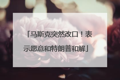 马斯克突然改口！表示愿意和特朗普和解