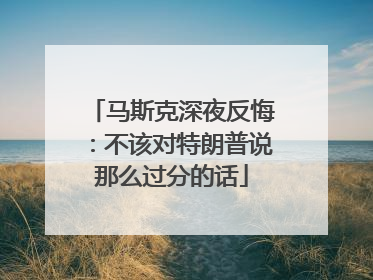 马斯克深夜反悔：不该对特朗普说那么过分的话