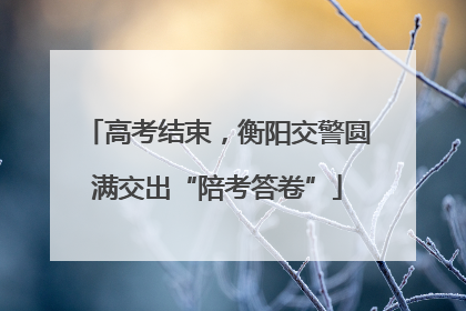 高考结束，衡阳交警圆满交出“陪考答卷”