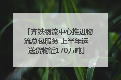 齐铁物流中心推进物流总包服务 上半年运送货物近170万吨