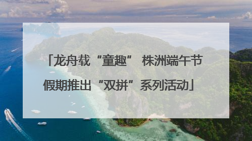 龙舟载“童趣” 株洲端午节假期推出“双拼”系列活动