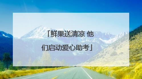 鲜果送清凉 他们启动爱心助考