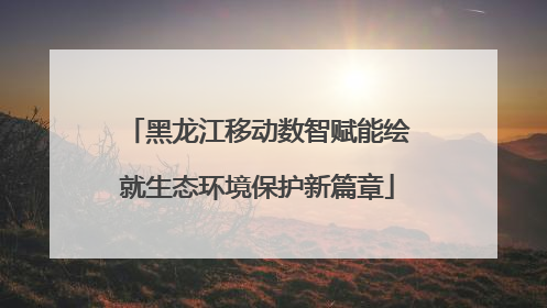 黑龙江移动数智赋能绘就生态环境保护新篇章