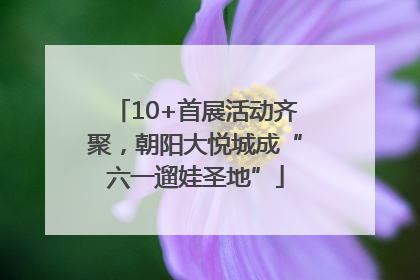 10+首展活动齐聚，朝阳大悦城成“六一遛娃圣地”