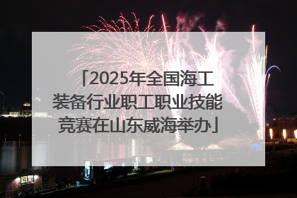 2025年全国海工装备行业职工职业技能竞赛在山东威海举办