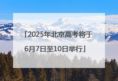 2025年北京高考将于6月7日至10日举行