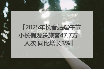 2025年长春站端午节小长假发送旅客47.7万人次 同比增长3%
