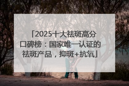 2025十大祛斑高分口碑榜：国家唯一认证的祛斑产品，抑斑+抗氧