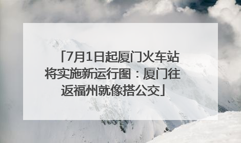 7月1日起厦门火车站将实施新运行图：厦门往返福州就像搭公交