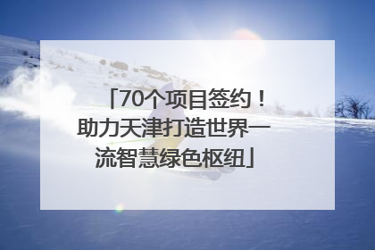 70个项目签约！助力天津打造世界一流智慧绿色枢纽