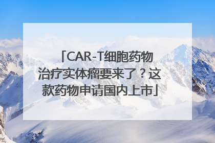 CAR-T细胞药物治疗实体瘤要来了？这款药物申请国内上市